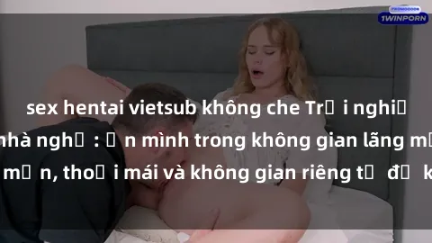sex hentai vietsub không che Trải nghiệm độc đáo tại sex nhà nghỉ: ẩn mình trong không gian lãng mạn, thoải mái và không gian riêng tư để khuấy động tình ái.