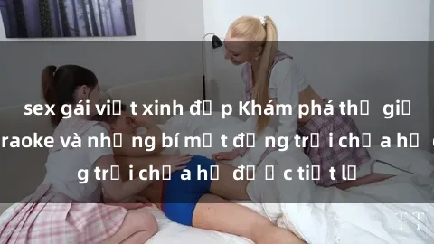 sex gái việt xinh đẹp Khám phá thế giới sex quán karaoke và những bí mật động trời chưa hề được tiết lộ