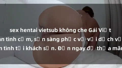 sex hentai vietsub không che Gái Việt xinh đẹp, nồng nàn tình cảm, sẵn sàng phục vụ với dịch vụ làm tình tại khách sạn. Đến ngay để thỏa mãn mọi khao khát của bạn!