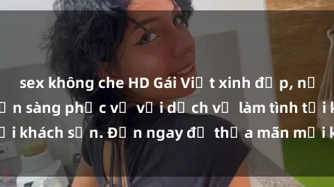 sex không che HD Gái Việt xinh đẹp, nồng nàn tình cảm, sẵn sàng phục vụ với dịch vụ làm tình tại khách sạn. Đến ngay để thỏa mãn mọi khao khát của bạn!