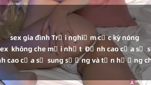 sex gia đình Trải nghiệm cực kỳ nóng bỏng trong phim sex  không che mới nhất  Đỉnh cao của sự sung sướng và tận hưởng chân thật