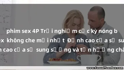 phim sex 4P Trải nghiệm cực kỳ nóng bỏng trong phim sex  không che mới nhất  Đỉnh cao của sự sung sướng và tận hưởng chân thật