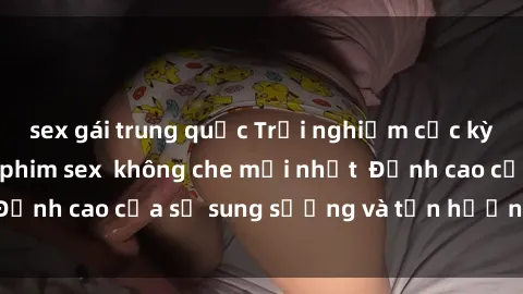 sex gái trung quốc Trải nghiệm cực kỳ nóng bỏng trong phim sex  không che mới nhất  Đỉnh cao của sự sung sướng và tận hưởng chân thật