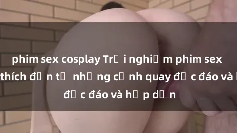 phim sex cosplay Trải nghiệm phim sex : Sự kích thích đến từ những cảnh quay độc đáo và hấp dẫn