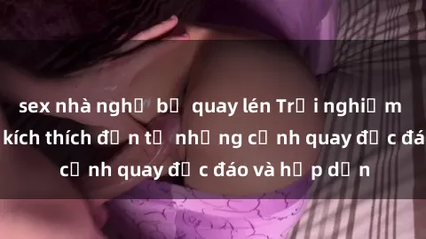 sex nhà nghỉ bị quay lén Trải nghiệm phim sex : Sự kích thích đến từ những cảnh quay độc đáo và hấp dẫn