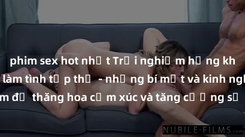phim sex hot nhất Trải nghiệm hứng khởi cùng với việc làm tình tập thể - những bí mật và kinh nghiệm để thăng hoa cảm xúc và tăng cường sự gắn kết trong mối quan hệ