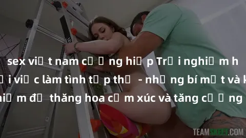 sex việt nam cưỡng hiếp Trải nghiệm hứng khởi cùng với việc làm tình tập thể - những bí mật và kinh nghiệm để thăng hoa cảm xúc và tăng cường sự gắn kết trong mối quan hệ