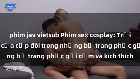 phim jav vietsub Phim sex cosplay: Trải nghiệm tuyệt vời của cặp đôi trong những bộ trang phục gợi cảm và kích thích