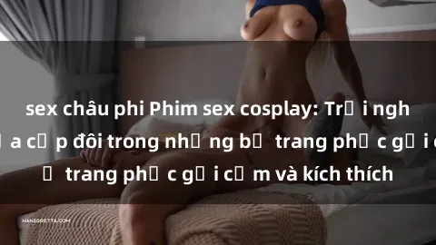 sex châu phi Phim sex cosplay: Trải nghiệm tuyệt vời của cặp đôi trong những bộ trang phục gợi cảm và kích thích