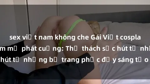 sex việt nam không che Gái Việt cosplay sexy khiến fan hâm mộ phát cuồng: Thử thách sức hút từ những bộ trang phục đầy sáng tạo và quyến rũ!