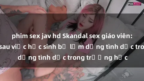 phim sex jav hd Skandal sex giáo viên: Sự thật đằng sau việc học sinh bị lạm dụng tình dục trong trường học