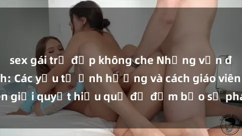 sex gái trẻ đẹp không che Những vấn đề về sex học sinh: Các yếu tố ảnh hưởng và cách giáo viên giải quyết hiệu quả để đảm bảo sự phát triển toàn diện.