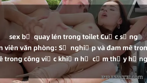 sex bị quay lén trong toilet Cuộc sống tình dục của nhân viên văn phòng: Sự nghiệp và đam mê trong công việc khiến họ cảm thấy hứng thú với tình dục?