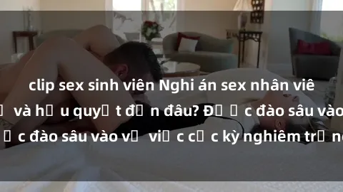clip sex sinh viên Nghi án sex nhân viên nhà hàng: Hậu quả và hậu quyết đến đâu? Được đào sâu vào vụ việc cực kỳ nghiêm trọng này.