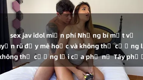 sex jav idol miễn phí Những bí mật về sex gái Tây: Sự quyến rũ đầy mê hoặc và không thể cưỡng lại của phụ nữ Tây phương