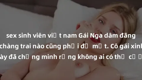 sex sinh viên việt nam Gái Nga dâm đãng khiến tim bất cứ chàng trai nào cũng phải đỏ mặt. Cô gái xinh đẹp này đã chứng minh rằng không ai có thể cưỡng lại khi cô làm tình đắm say.