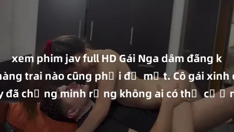 xem phim jav full HD Gái Nga dâm đãng khiến tim bất cứ chàng trai nào cũng phải đỏ mặt. Cô gái xinh đẹp này đã chứng minh rằng không ai có thể cưỡng lại khi cô làm tình đắm say.