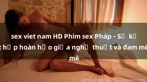 sex viet nam HD Phim sex Pháp - Sự kết hợp hoàn hảo giữa nghệ thuật và đam mê