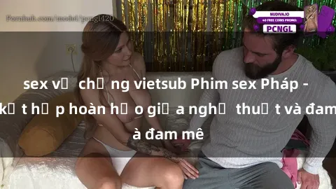 sex vợ chồng vietsub Phim sex Pháp - Sự kết hợp hoàn hảo giữa nghệ thuật và đam mê
