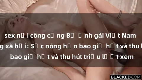 sex nơi công cộng Bộ ảnh gái Việt Nam nude gây sốt mạng xã hội: Sắc nóng hơn bao giờ hết và thu hút triệu lượt xem