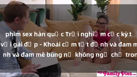 phim sex hàn quốc Trải nghiệm cực kỳ thú vị khi làm tình với gái đẹp - Khoái cảm tột đỉnh và đam mê bùng nổ không ngờ chỉ trong một đêm!