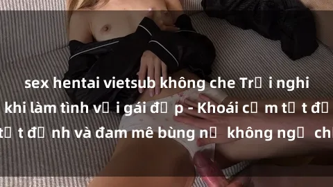 sex hentai vietsub không che Trải nghiệm cực kỳ thú vị khi làm tình với gái đẹp - Khoái cảm tột đỉnh và đam mê bùng nổ không ngờ chỉ trong một đêm!
