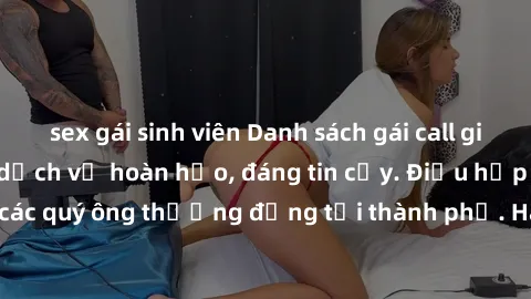 sex gái sinh viên Danh sách gái call girl vip chất lượng, dịch vụ hoàn hảo, đáng tin cậy. Điều hấp dẫn cho các quý ông thượng đẳng tại thành phố. Hãy nhấc máy và đặt lịch ngay!