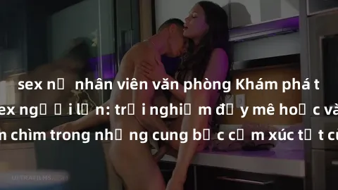 sex nữ nhân viên văn phòng Khám phá thế giới mới với sex người lớn: trải nghiệm đầy mê hoặc và đắm chìm trong những cung bậc cảm xúc tột cùng, hứng khởi và cuốn hút.