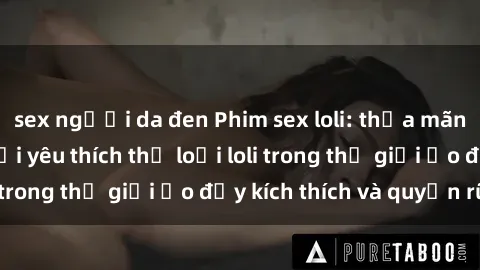 sex người da đen Phim sex loli: thỏa mãn đam mê của người yêu thích thể loại loli trong thế giới ảo đầy kích thích và quyến rũ.
