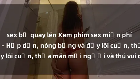 sex bị quay lén Xem phim sex miễn phí online ngay tại đây – Hấp dẫn, nóng bỏng và đầy lôi cuốn, thỏa mãn mọi người và thú vui của bạn!