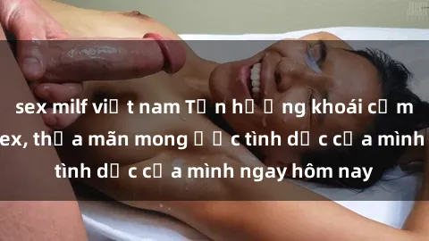sex milf việt nam Tận hưởng khoái cảm với gái xinh sex, thỏa mãn mong ước tình dục của mình ngay hôm nay