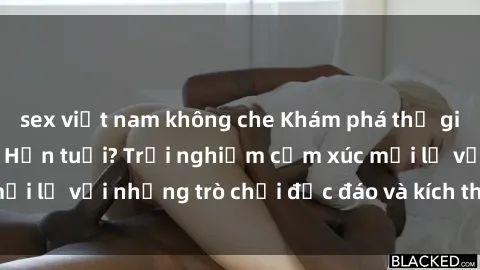 sex việt nam không che Khám phá thế giới sex trực tuyến: Hơn tuổi? Trải nghiệm cảm xúc mới lạ với những trò chơi độc đáo và kích thích người lớn