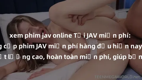 xem phim jav online Tải JAV miễn phí: Các trang web cung cấp phim JAV miễn phí hàng đầu hiện nay. Các tác phẩm chất lượng cao, hoàn toàn miễn phí, giúp bạn thỏa mãn niềm đam mê mà không tốn kém.