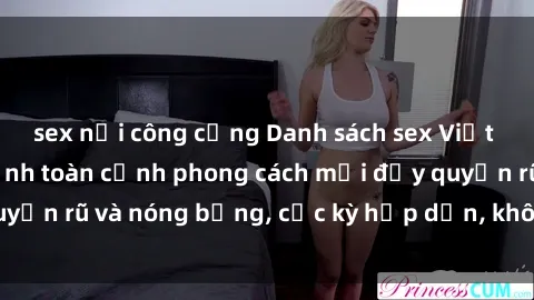 sex nơi công cộng Danh sách sex Việt Nam không che - Ảnh toàn cảnh phong cách mới đầy quyến rũ và nóng bỏng, cực kỳ hấp dẫn, không thể bỏ qua!