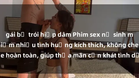 gái bị trói hiếp dâm Phim sex nữ sinh mới nhất: Trải nghiệm nhiều tình huống kích thích, không che hoàn toàn, giúp thỏa mãn cơn khát tình dục của các bạn trẻ