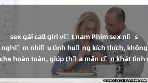 sex gái call girl việt nam Phim sex nữ sinh mới nhất: Trải nghiệm nhiều tình huống kích thích, không che hoàn toàn, giúp thỏa mãn cơn khát tình dục của các bạn trẻ