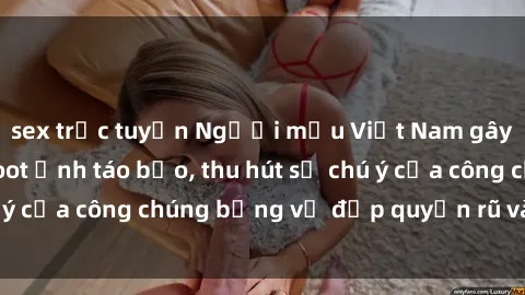 sex trực tuyến Người mẫu Việt Nam gây sốt với loạt shoot ảnh táo bạo, thu hút sự chú ý của công chúng bằng vẻ đẹp quyến rũ và gợi cảm.