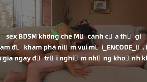 sex BDSM không che Mở cánh cửa thế giới sex MILF Việt Nam để khám phá niềm vui mới_ENCODE_. Hãy tham gia ngay để trải nghiệm những khoảnh khắc đầy kích thích và đam mê.