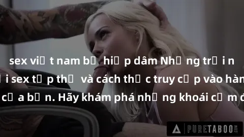 sex việt nam bị hiếp dâm Những trải nghiệm mới lạ với sex tập thể và cách thức truy cập vào hành lang đam mê của bạn. Hãy khám phá những khoái cảm đầy kích thích với tập thể hấp dẫn!