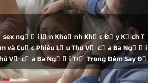 sex người lớn Khoảnh Khắc Đầy Kịch Tính: Sex  Việt Nam và Cuộc Phiêu Lưu Thú Vị của Ba Người Trẻ Trong Đêm Say Đắm