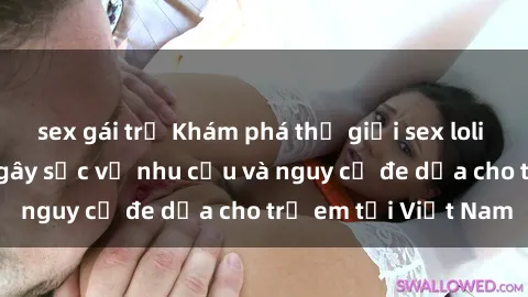 sex gái trẻ Khám phá thế giới sex loli Việt Nam: Sự thật gây sốc về nhu cầu và nguy cơ đe dọa cho trẻ em tại Việt Nam
