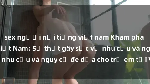 sex người nổi tiếng việt nam Khám phá thế giới sex loli Việt Nam: Sự thật gây sốc về nhu cầu và nguy cơ đe dọa cho trẻ em tại Việt Nam