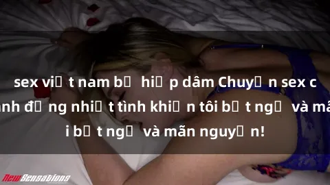 sex việt nam bị hiếp dâm Chuyện sex chị dâu: hành động nhiệt tình khiến tôi bất ngờ và mãn nguyện!