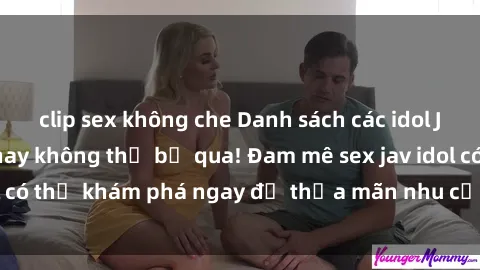 clip sex không che Danh sách các idol JAV hot nhất hiện nay không thể bỏ qua! Đam mê sex jav idol có thể khám phá ngay để thỏa mãn nhu cầu giải trí của mình!